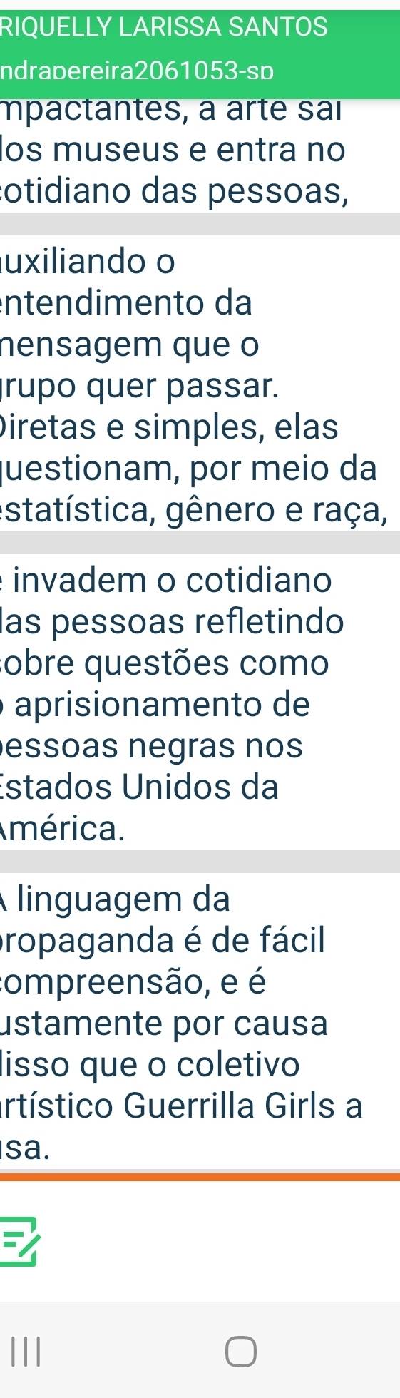 RIQUELLY LARISSA SANTOS 
ndrabereira2061053-sp 
mpactantes, à arte sai 
los museus e entra no 
cotidiano das pessoas, 
uxiliando o 
enten dimen to da 
nensagem que o 
rupo quer passar. 
Diretas e simples, elas 
questionam, por meio da 
estatística, gênero e raça, 
invadem o cotidiano 
las pessoas refletindo 
sobre questões como 
aprisionamento de 
essoas negras nos 
Estados Unidos da 
América. 
linguagem da 
propaganda é de fácil 
compreensão, e é 
ustamente por causa 
lisso que o coletivo 
artístico Guerrilla Girls a 
sa.