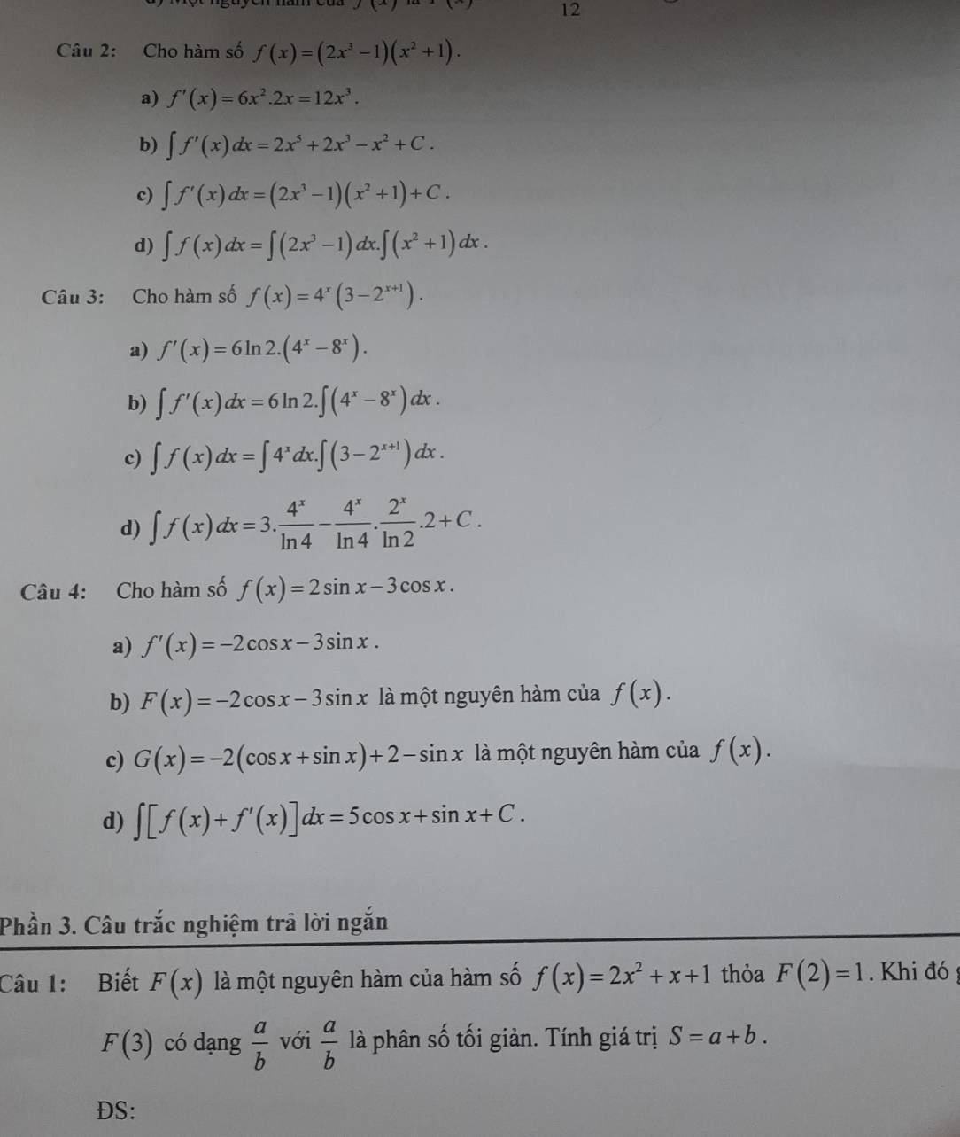 Cho hàm số f(x)=(2x^3-1)(x^2+1).
a) f'(x)=6x^2.2x=12x^3.
b) ∈t f'(x)dx=2x^5+2x^3-x^2+C.
c) ∈t f'(x)dx=(2x^3-1)(x^2+1)+C.
d) ∈t f(x)dx=∈t (2x^3-1)dx.∈t (x^2+1)dx.
Câu 3: Cho hàm số f(x)=4^x(3-2^(x+1)).
a) f'(x)=6ln 2.(4^x-8^x).
b) ∈t f'(x)dx=6ln 2.∈t (4^x-8^x)dx.
c) ∈t f(x)dx=∈t 4^xdx.∈t (3-2^(x+1))dx.
d) ∈t f(x)dx=3. 4^x/ln 4 - 4^x/ln 4 . 2^x/ln 2 .2+C.
Câu 4: Cho hàm số f(x)=2sin x-3cos x.
a) f'(x)=-2cos x-3sin x.
b) F(x)=-2cos x-3sin x là một nguyên hàm của f(x).
c) G(x)=-2(cos x+sin x)+2-sin x là một nguyên hàm của f(x).
d) ∈t [f(x)+f'(x)]dx=5cos x+sin x+C.
Phần 3. Câu trắc nghiệm trả lời ngắn
Câu 1: Biết F(x) là một nguyên hàm của hàm số f(x)=2x^2+x+1 thỏa F(2)=1. Khi đó
F(3) có dạng  a/b  với  a/b  là phân số tối giản. Tính giá trị S=a+b.
ĐS: