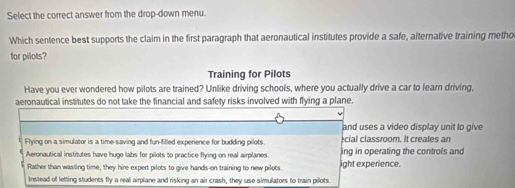 Select the correct answer from the drop-down menu.
Which sentence best supports the claim in the first paragraph that aeronautical institutes provide a safe, alternative training metho
for pilots?
Training for Pilots
Have you ever wondered how pilots are trained? Unlike driving schools, where you actually drive a car to learn driving,
aeronautical institutes do not take the financial and safety risks involved with flying a plane.
and uses a video display unit to give
Flying on a simulator is a time-saving and fun-filled experience for budding pilots. cial classroom. It creates an
Aeronautical institutes have huge labs for pilots to practice flying on real airplanes. ing in operating the controls and
Rather than wasting time, they hire expert pilots to give hands-on training to new pilots. ight experience.
Instead of letting students fly a real airplane and risking an air crash, they use simulators to train pilots.