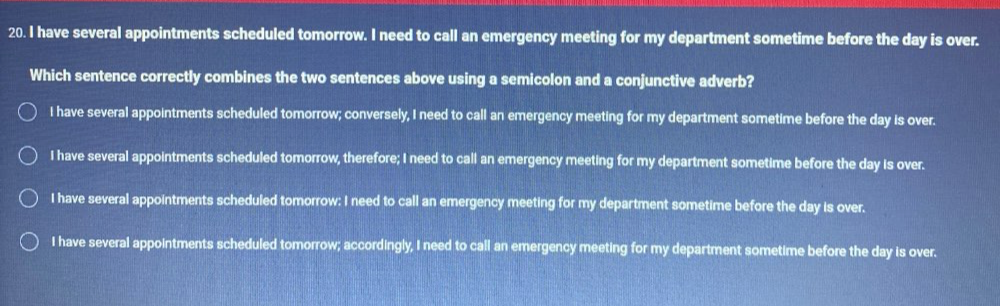 have several appointments scheduled tomorrow. I need to call an emergency meeting for my department sometime before the day is over.
Which sentence correctly combines the two sentences above using a semicolon and a conjunctive adverb?
I have several appointments scheduled tomorrow; conversely, I need to call an emergency meeting for my department sometime before the day is over.
I have several appointments scheduled tomorrow, therefore; I need to call an emergency meeting for my department sometime before the day is over.
I have several appointments scheduled tomorrow: I need to call an emergency meeting for my department sometime before the day is over,
I have several appointments scheduled tomorrow; accordingly, I need to call an emergency meeting for my department sometime before the day is over.