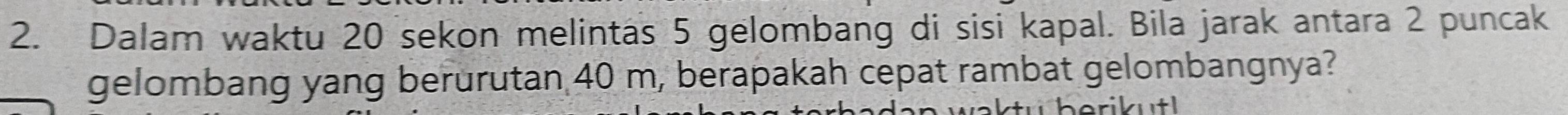 Dalam waktu 20 sekon melintas 5 gelombang di sisi kapal. Bila jarak antara 2 puncak 
gelombang yang berurutan 40 m, berapakah cepat rambat gelombangnya? 
ibutl