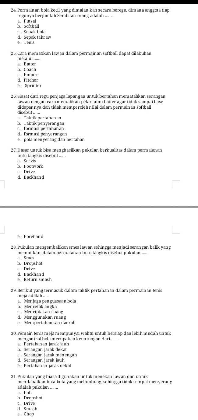 Permainan bola kecil yang dimaian kan secara beregu, dimana anggota tiap
regunya berjumlah Sembilan orang adalah ......
a. Futsal
b. Softball
c. Sepak bola
d. Sepak takraw
e. Tenis
25. Cara mematikan lawan dalam permainan softball dapat dilakukan
melalui ......
a. Batter
b. Coach
c. Empire
d. Pitcher
e. Sprinter
26. Siasat dari regu penjaga lapangan untuk bertahan mematahkan serangan
lawan dengan cara mematikan pelari atau batter agar tidak sampai base
didepannya dan tidak memperolehnilai dalam permainan softball
disebut_
a. Taktik pertahanan
b. Taktik penyerangan
c. formasi pertahanan
d. formasipenyerangan
e. pola menyerang dan bertahan
27. Dasar untuk bisa menghasilkan pukulan berkualitas dalam permaianan
bulu tangkis disebut ......
a. Servis
b. Footwork
c. Drive
d. Backhand
e. Forehand
28. Pukulan mengembalikan smes lawan sehingga menjadi serangan balik yang
mematikan, dalam permaianan bulu tangkis disebut pukulan ......
a. Smes
b. Dropshot
c. Drive
d. Backhand
e. Return smash
29. Berikut yang termasuk dalam taktik pertahanan dalam permainan tenis
meja adalah.....
a. Menjaga penguasaan bola
b. Mencetak angka
c. Menciptakan ruang
d. Menggunakan ruang
e. Mempertahankan daerah
30. Pemain tenis meja mempunyai waktu untuk bersiap dan lebih mudah untuk
mengontrol bola merupakan keuntungan dari......
a. Pertahanan jarak jauh
b. Serangan jarak dekat
c. Serangan jarak menengah
d. Serangan jarak jauh
e. Pertahanan jarak dekat
31. Pukulan yang biasa digunakan untuk menekan lawan dan untuk
mendapatkan bola-bola yang melambung, sehingga tidak sempat menyerang
adalah pukulan .......
a. Lob
b. Dropshot
c. Drive
d. Smash
e. Chop