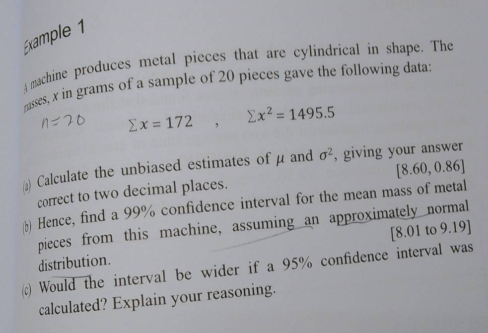 Éxample 1 
A machine produces metal pieces that are cylindrical in shape. The 
masses, x in grams of a sample of 20 pieces gave the following data:
sumlimits x=172, sumlimits x^2=1495.5
(a) Calculate the unbiased estimates of μ and sigma^2 , giving your answer
[8.60,0.86]
correct to two decimal places. 
(b) Hence, find a 99% confidence interval for the mean mass of metal 
pieces from this machine, assuming an approximately normal 
distribution. [8.01 to 9.19 ] 
(c) Would the interval be wider if a 95% confidence interval was 
calculated? Explain your reasoning.