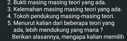 Bukti masing masing teori yang ada. 
3. Kelemahan masing masing teori yang ada. 
4. Tokoh pendukung masing-masing teori. 
5. Menurut kalian dari beberapa teori yang 
ada, lebih mendukung yang mana ? 
Berikan alasannya, mengapa kalian memilih