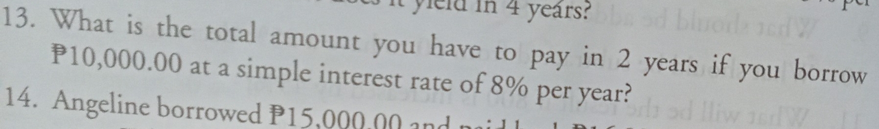 It yield in 4 years? 
13. What is the total amount you have to pay in 2 years if you borrow
P10,000.00 at a simple interest rate of 8% per year? 
14. Angeline borrowed P15,000,00 and