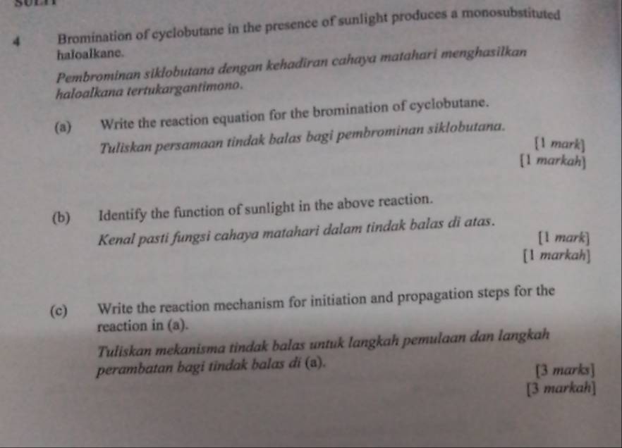 Bromination of cyclobutane in the presence of sunlight produces a monosubstituted 
haloalkane. 
Pembrominan siklobutana dengan kehadiran cahaya matahari menghasilkan 
haloalkana tertukargantimono. 
(a) Write the reaction equation for the bromination of cyclobutane. 
Tuliskan persamaan tindak balas bagi pembrominan siklobutana. 
[1 mark] 
[1 markah] 
(b) Identify the function of sunlight in the above reaction. 
Kenal pasti fungsi cahaya matahari dalam tindak balas di atas. 
[1 mark] 
[1 markah] 
(c) Write the reaction mechanism for initiation and propagation steps for the 
reaction in (a). 
Tuliskan mekanisma tindak balas untuk langkah pemulaan dan langkah 
perambatan bagi tindak balas di (ə). [3 marks] 
[3 markah]