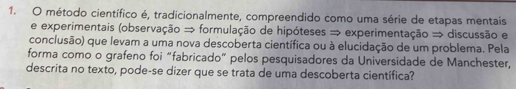 método científico é, tradicionalmente, compreendido como uma série de etapas mentais 
e experimentais (observação → formulação de hipóteses → experimentação → discussão e 
conclusão) que levam a uma nova descoberta científica ou à elucidação de um problema. Pela 
forma como o grafeno foi “fabricado” pelos pesquisadores da Universidade de Manchester, 
descrita no texto, pode-se dizer que se trata de uma descoberta científica?