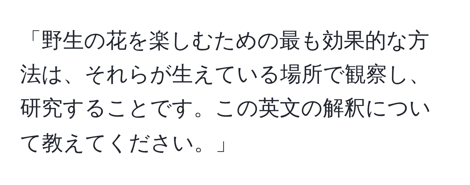 「野生の花を楽しむための最も効果的な方法は、それらが生えている場所で観察し、研究することです。この英文の解釈について教えてください。」