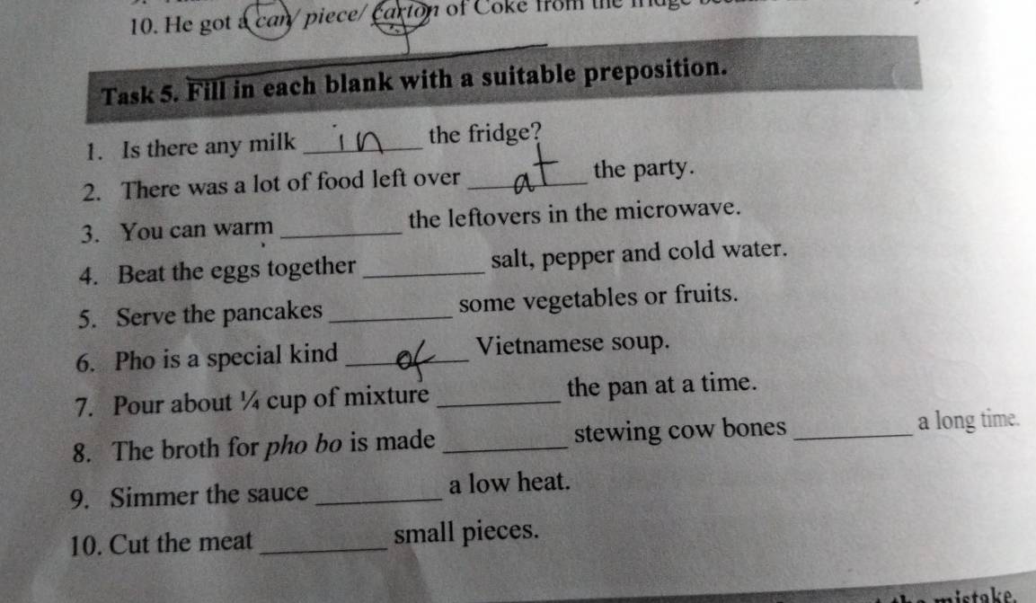 He got a can/ piece/ carion of Coke fom the md 
Task 5. Fill in each blank with a suitable preposition. 
1. Is there any milk _the fridge? 
2. There was a lot of food left over _the party. 
3. You can warm _the leftovers in the microwave. 
4. Beat the eggs together _salt, pepper and cold water. 
5. Serve the pancakes _some vegetables or fruits. 
6. Pho is a special kind _Vietnamese soup. 
7. Pour about ¼ cup of mixture _the pan at a time. 
8. The broth for pho bo is made_ stewing cow bones _a long time. 
9. Simmer the sauce _a low heat. 
10. Cut the meat _small pieces. 
a istake.