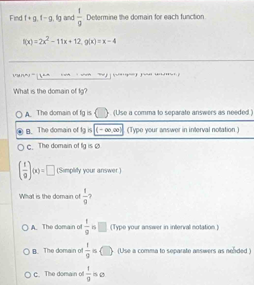 Find f+g, f-g, fg and  f/g  Determine the domain for each function
f(x)=2x^2-11x+12, g(x)=x-4
N

What is the domain of fg? 
A. The domain of fg is (Use a comma to separate answers as needed ) 
B. The domain of fg is (-∞, ∞) (Type your answer in interval notation.) 
c. The domain of fg is
( f/g )(x)=□ (Simplify your answer.) 
What is the domain of  1/9  ? 
A. The domain of  1/9  IS □ (Type your answer in interval notation.) 
B. The domain of  f/g  iS (Use a comma to separate answers as nended.) 
c. The domain of  1/9  iS Ø