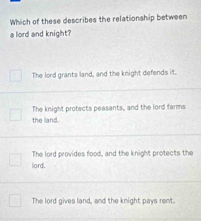 Which of these describes the relationship between
a lord and knight?
The lord grants land, and the knight defends it.
The knight protects peasants, and the lord farms
the land.
The lord provides food, and the knight protects the
lord.
The lord gives land, and the knight pays rent.