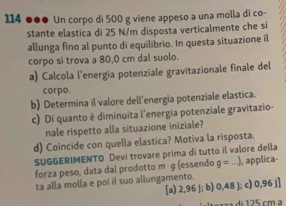 114 ●●● Un corpo di 500 g viene appeso a una molla di co-
stante elastica di 25 N/m disposta verticalmente che si
allunga fino al punto di equilibrio. In questa situazione il
corpo si trova a 80,0 cm dal suolo.
a) Calcola l’energia potenziale gravitazionale finale del
corpo.
b) Determina il valore dell’energia potenziale elastica.
c) Di quanto è diminuita l’energia potenziale gravitazio-
nale rispetto alla situazione iniziale?
d) Coincide con quella elastica? Motiva la risposta.
SUGGERIMENTO Devi trovare prima di tutto il valore della
forza peso, data dal prodotto m · g (essendo g=...) , applica-
ta alla molla e poi il suo allungamento.
[a) 2,96 J; b) 0,48 J; c) 0,96j]
caz z a di 125 cm