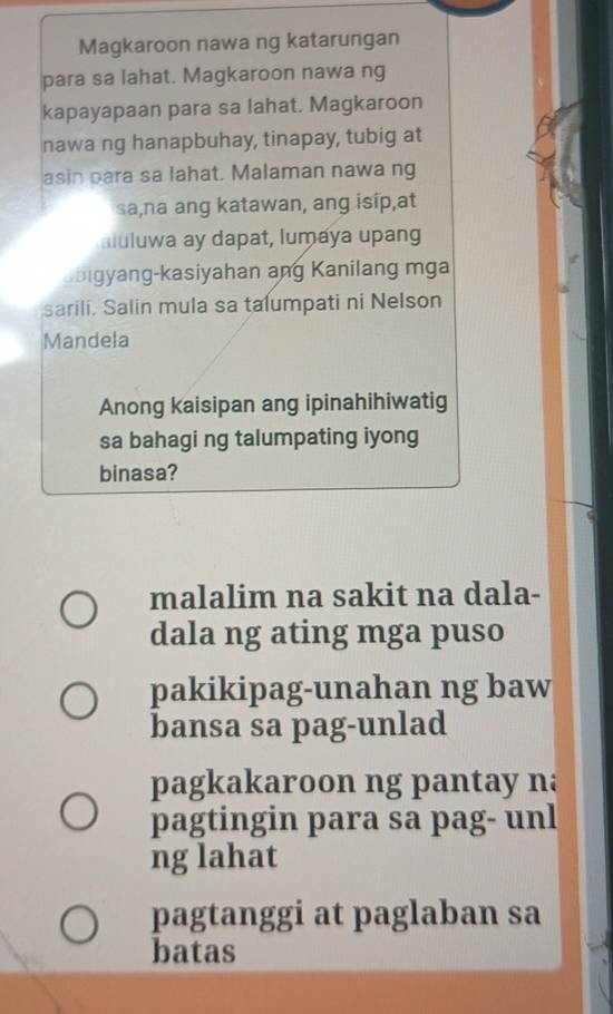 Magkaroon nawa ng katarungan
para sa lahat. Magkaroon nawa ng
kapayapaan para sa lahat. Magkaroon
nawa ng hanapbuhay, tinapay, tubig at
asin para sa lahat. Malaman nawa ng
sa,na ang katawan, ang isip,at
auluwa ay dapat, lumaya upang
bigyang-kasiyahan ang Kanilang mga
sarili. Salin mula sa talumpati ni Nelson
Mandela
Anong kaisipan ang ipinahihiwatig
sa bahagi ng talumpating iyong
binasa?
malalim na sakit na dala-
dala ng ating mga puso
pakikipag-unahan ng baw
bansa sa pag-unlad
pagkakaroon ng pantay na
pagtingin para sa pag- unl
ng lahat
pagtanggi at paglaban sa
batas