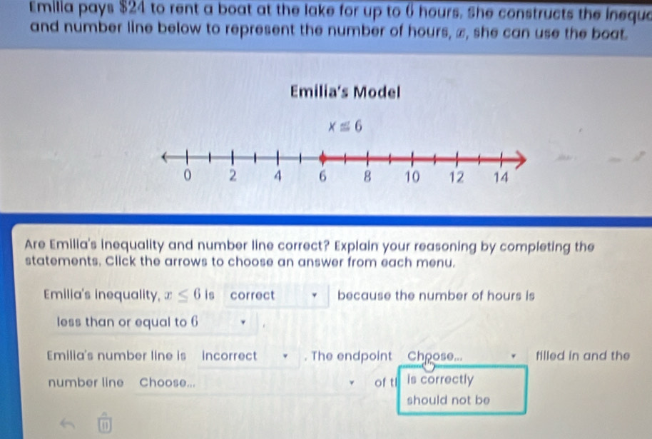 Emilia pays $24 to rent a boat at the lake for up to 6 hours. She constructs the inequa 
and number line below to represent the number of hours, ∞, she can use the boat. 
Emilia’s Model
x≌ 6
0 2 4 6 8 10 12 14
Are Emilia's inequality and number line correct? Explain your reasoning by completing the 
statements. Click the arrows to choose an answer from each menu. 
Emilia's inequality, x≤ 6 is correct because the number of hours is 
less than or equal to 6
Emilia's number line is incorrect . The endpoint Chpose... filled in and the 
number line Choose... of tl is correctly 
should not be