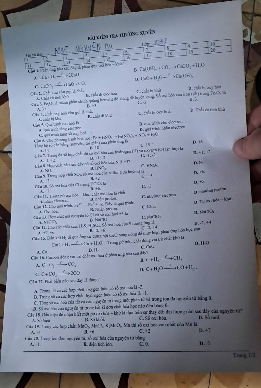 iẻm tra thường xuyÊn
Câu 1.
A. 2Ca+O_2to 2CaO
D. CaO+H_2Oto Ca(OH)_2
C. CaCO_3to CaO+CO_2
Câu 2. Chất khử còn gọi là chất D. chất bị oxy hoá
sut Fe_2O_3 là
A. Chất có tinh khử B. chất đi oxy hoá C. chất bị khử
Câu 3. Fe_2O_3 là thành phần chính quặng hematit đô, dùng để luyện gang. Số oxỉ hóa của iron ) trong
D. 3.
C. -3.
B. +3
A. 3+
Câu 4. Chất oxy hoá còn gọi là chất D. Chất có tính khử
A. chất bị khử B. chất đi khừ C. chất bị oxy hoá
Câu 5. Quá trình oxi hoá là
A. quá trình tăng electron B. quá trình cho electron
C. quá trình tăng số oxy hoá D. quá trình nhận electron
Câu 6. Cho phương trình hoá học: Fe+HNO_3to Fe(NO_3)_3+NO_2+H_2O
Tổng hệ số cân bằng (nguyên, tối giản) của phản ứng là D. 16
A. 14 B. 18 C. 15
D. +1;+2.
Câu 7. Trong đa số hợp chất thì số oxi hóa của hydrogen (H) và oxygen (O) lần lượt là
A. 1:+2. .+1;-2 C. -1;-2.
Câu 8. Hợp chất nào sau đây có số oxi hóa của Nla/ 5?
D. N_2
C. HNO_3-
B. HNO_2.
A. NO.
Câu 9. Trong hợp chất SO_3n số oxi hóa của sulfur (lưu huỳnh) là D. +6
C +5.
B. +2
A. 3.
Câu 10. Số oxi hóa của Cl trong HClO, là
B. +6 C. +3. D. +5.
A. +7.
Câu 11. Trong pứ oxi hóa - khử, chắt oxi hóa là chất
A. nhận electron. B. nhận proton. C. nhường electron D. nhường proton.
D. Tự oxi hóa - khử.
Câu 12. Cho quả trình: Fe^(2+)to Fe^(3+)+1e. )ay là quá trình:
A. Oxi hóa. B. Nhận proton. C. Khử.
Câu 13. Hợp chất mà nguyên tố Cl có số oxi hoá +31i
D. NaClO_4
C. NaClO_3
B. N _3ClO
A.  N surd 3ClO_2 D. -2,+4
Câu 14. Cho các chất sau: H_2S, H_2SO_4. Số oxi hoá của S tương ứng là
-2+4
C. -
B..+2,+6 -2,+6
Câu 15. Dẫn khí Hạ đi qua ống sử đựng bột CuO nung nóng để thực hiện phản ứng hóa học sau:
CuO+H_2to Cu+H_2O Trong pứ trên, chất đóng vai trò chất khử là
D. H_2O.
A. Cu B. H₂. C. CuO.
Câu 16. Carbon đồng vai trò chất oxi hóa ở phản ứng nào sau đây?
B. C+H_2to CH_4.
A. C+O_2to CO_2
D. C+H_2Oxrightarrow t^2CO+H_2.
C. C+CO_2to 2CO
Câu 17. Phát biểu nào sau đây là đúng?
A. Trong tắt cả các hợp chất, oxygen luôn có số oxi hóa là -2.
B. Trong tắt cả các hợp chất, hydrogen luôn có số oxi hóa là +1.
C. Tổng số oxi hóa của tắt cả các nguyên tử trong một phân tử và trong ion đa nguyên tử bằng 0.
D. Số oxi hóa của nguyên tử trong bắt ki đơn chất hóa học nào đều băng 0.
Câu 18. Dầu hiệu để nhận biết một pứ oxi hóa - khử là dựa trên sự thay đổi đại lượng nào sau đây của nguyên tử
A. Số hiệu B. Số khổi. C. Số oxi hóa. D. Số mol.
Câu 19. Trong các hợp chất: MnO_2,MnCl_2,K_2MnO_4. Mn thì số oxỉ hóa cao nhất của Mn là
A. +4 B. +6 C +2
D. +7
Câu 20. Trong ion đơn nguyên tử, số oxi hóa của nguyên tử bằng
A. +1. B. điện tích ion. C. 0. D. -2.
Trang 1/2