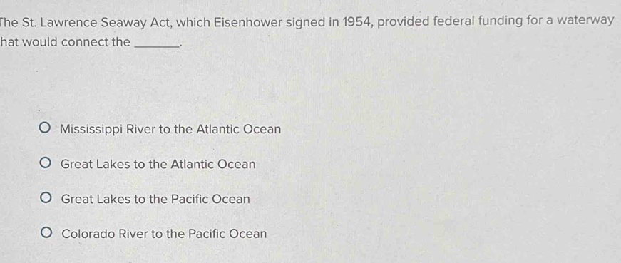 The St. Lawrence Seaway Act, which Eisenhower signed in 1954, provided federal funding for a waterway
hat would connect the __.
Mississippi River to the Atlantic Ocean
Great Lakes to the Atlantic Ocean
Great Lakes to the Pacific Ocean
Colorado River to the Pacific Ocean