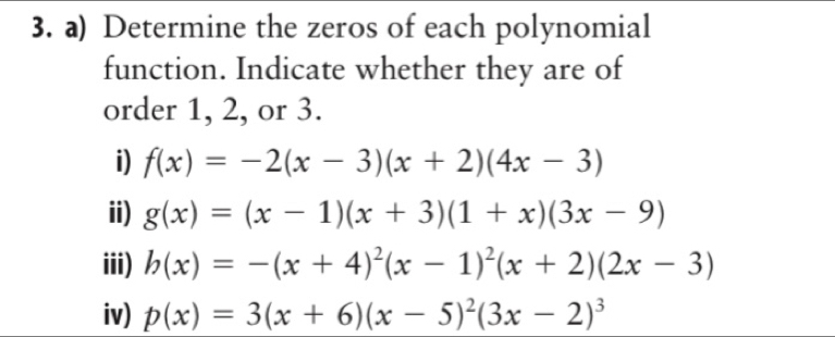 Determine the zeros of each polynomial 
function. Indicate whether they are of 
order 1, 2, or 3. 
i) f(x)=-2(x-3)(x+2)(4x-3)
ii) g(x)=(x-1)(x+3)(1+x)(3x-9)
iii) b(x)=-(x+4)^2(x-1)^2(x+2)(2x-3)
iv) p(x)=3(x+6)(x-5)^2(3x-2)^3