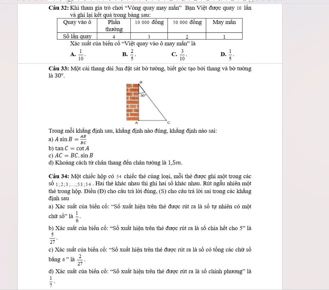 Cầu 32: Khi tham gia trò chơi “Vòng quay may mắn” Bạn Việt được quay 10 lần
Xác suất của biển cổ “Việt quay vào ô may mắn” là
A.  1/10 .  2/5 .  3/10 .  1/5 ·
B.
C.
D.
Câu 33: Một cái thang dài 3m đặt sát bờ tường, biết góc tạo bởi thang và bờ tường
là 30°.
Trong mỗi khẳng định sau, khẳng định nào đúng, khẳng định nào sai:
a) Asin B= AB/BC 
b) tan C=cot A
c) AC=BC.sin B
d) Khoảng cách từ chân thang đến chân tường là 1,5m.
Câu 34: Một chiếc hộp có 54 chiếc thẻ cùng loại, mỗi thẻ được ghi một trong các
shat 01;2;3;...;53;54. Hai thẻ khác nhau thì ghi hai số khác nhau. Rút ngẫu nhiên một
thẻ trong hộp. Điền (Đ) cho câu trả lời đúng, (S) cho câu trả lời sai trong các khẳng
định sau
a) Xác suất của biển cố: “Số xuất hiện trên thẻ được rút ra là số tự nhiên có một
chữ shat O'' là  1/6 .
b) Xác suất của biển cổ: “Số xuất hiện trên thẻ được rút ra là số chia hết cho 5'' là
 5/27 .
c) Xác suất của biển cố: “Số xuất hiện trên thẻ được rút ra là số có tổng các chữ số
bằng 6 ” là  2/27 .
d) Xác suất của biển cố: “Số xuất hiện trên thẻ được rút ra là số chính phương” là
 1/7 .