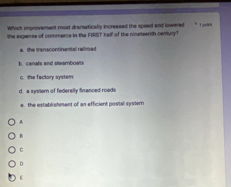 Which improvement most dramatically increased the speed and lowered * 1 point
the expense of commerce in the FIRST half of the nineteenth century?
a. the transcontinental railroad
b.canals and steamboats
c. the factory system
d. a system of federally financed roads
e. the establishment of an efficient postal system
A
B
C
D
E