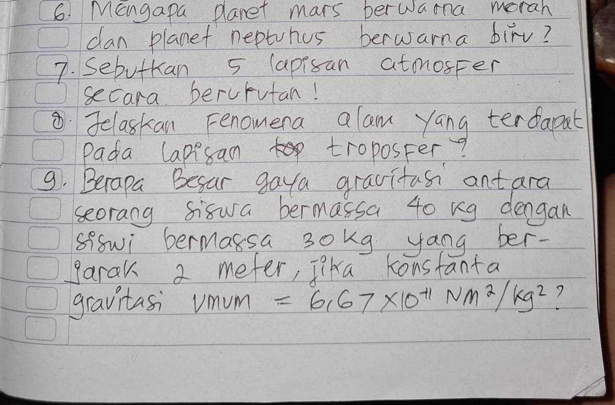 Mangapa planet mars berwarna morah 
can planet neptuhus berwarna birv? 
7. Sebutkan 5 lapisan atmnosper 
secara beruputan! 
Jelaskan Fenomera alam yang terdapat 
Pada Capisan troposter? 
9. Becapa Besar gaya gravitas antara 
seorang siswa bermassa 40 ng dengan 
sffwi bermassa 3okg yang ber- 
garak 2 mefer, Tika Konsfanta 
gravitasi umum =6.67* 10^(-11)Nm^2/kg^2 7