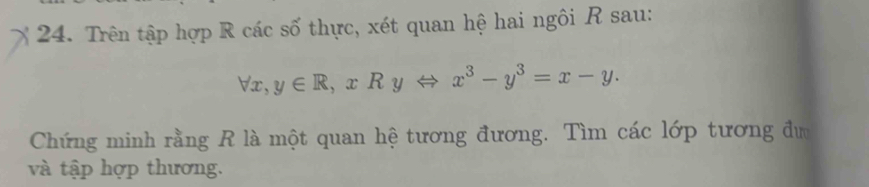 Trên tập hợp R các số thực, xét quan hệ hai ngôi R sau:
forall x, y∈ R, xRyLeftrightarrow x^3-y^3=x-y. 
Chứng minh rằng R là một quan hệ tương đương. Tìm các lớp tương đư 
và tập hợp thương.