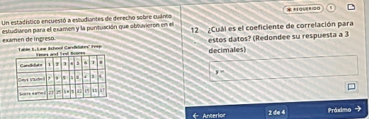 Un estadístico encuestó a estudiantes de derecho sobre cuánto * REQUERIDO 1 
estudiaron para el examen y la puntuación que obtuvieron en el 12 ¿Cuál es el coeficiente de correlación para 
examen de ingreso. 
Tablie 1. Law School Candidates' Prep estos datos? (Redondee su respuesta a 3
decimales)
y=
Anterior 2 de 4 Próximo