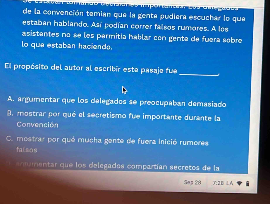 de la convención temían que la gente pudiera escuchar lo que
estaban hablando. Así podían correr falsos rumores. A los
asistentes no se les permitía hablar con gente de fuera sobre
lo que estaban haciendo.
El propósito del autor al escribir este pasaje fue_
A. argumentar que los delegados se preocupaban demasiado
B. mostrar por qué el secretismo fue importante durante la
Convención
C. mostrar por qué mucha gente de fuera inició rumores
falsos
e umentar que los delegados compartían secretos de la
Sep 28 7:28 LA