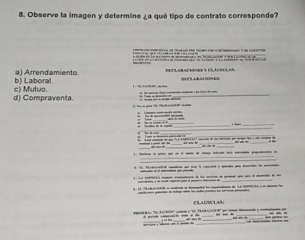 Observe la imagen y determine ¿a qué tipo de contrato corresponde?
ceNTRAtO MeNiocal de tilAbajo pOS TIempo fDG 4 detulneNAdo y de cArNcTor
L evlal que (elemas pr usa fut
A CrRos En lo sle esvo se de selae a 'es Telbll e d' e i s Cacósa el se
MAENES La qu en lo neclavo me dononenalá ''Ea fason # la dnpeem'' al tem 4 lc laà
a) Arrendamiento. DeCLABACiONES y Clálsulas
b) Laboral. DECLARACIONES:
c) Mutuo. 1  - '''3, P B'''', m ba
d) Compraventa. as lus parmema frèca conttada nom a le brom del pats
Actoe por sa perpão dematn                   
E- Por en para ''EL TIARAMDOR'' deulao
L   Lmaro coo puta cans
_
1 7— di far ne eeain cn d_ e hjon_
_
et Morte de la agna
1  T eot sa datutón partcdar en             _
_
la  Loor cmunda de que ''LA EMP9LSA'', Get mes he ta de u torvsi por tetçn fue y oo carna de dut ate b al do
_
vientend a patic tt ds  d s d
_
): Dclorn 'a portes que en el naon de taço iulicado tacat sutrondatos propenderation es
_
d - EL TRARALACEM munatiena quot teoe la copacatal y aptnadan para demenaliar los senindes
inbeato en l secdans que prende
L  LA EMPRESA repam ernntmene dy los senária de pemona eque para el desmaló dn sa
actcalates, y de musto exportal par el pormno banioncs de_
é- 1L TILABAIADOR es contorms en dmmepeñtas los ropancaintn de LA EMTII SA y un planams fs
conlucaoss ponenles de tratajo salma lun eutes prostos sue servucas permntes.
CLAUSULAS:
PTMERAO 'EL PATEÓN'' contena a 'TL TRABALADOR' por sempo dto y comdnns por
el perobe comprend-de mo et ds  p  et dha __Al mo de dai séo de   -
survisión y ilbores une en pueto de _ Las monçemades lstores sa