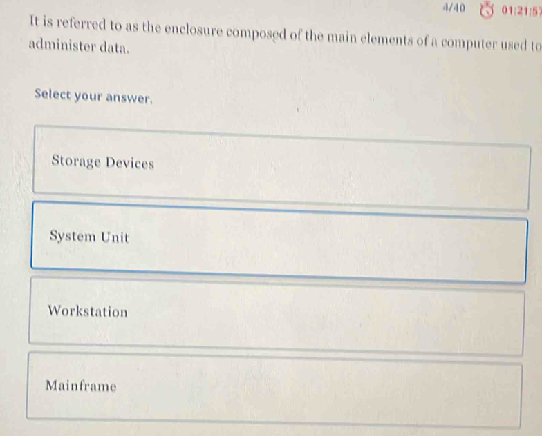 4/40 01:21:57
It is referred to as the enclosure composed of the main elements of a computer used to
administer data.
Select your answer.
Storage Devices
System Unit
Workstation
Mainframe