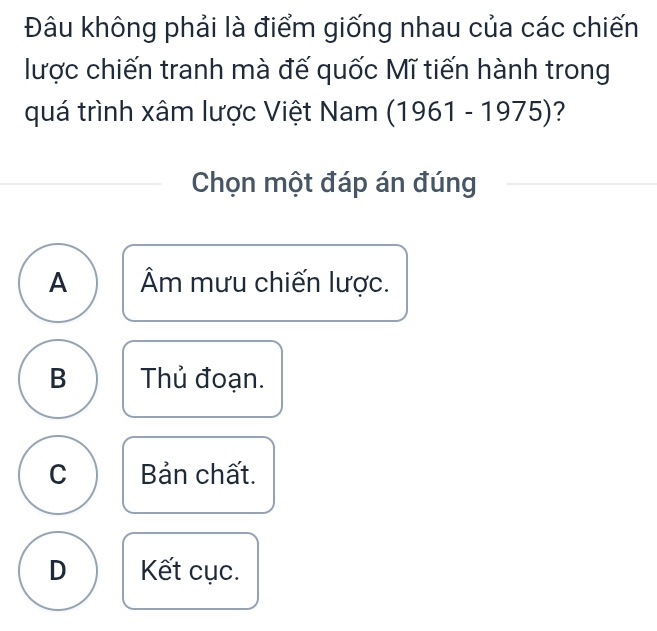 Đâu không phải là điểm giống nhau của các chiến
lược chiến tranh mà đế quốc Mĩ tiến hành trong
quá trình xâm lược Việt Nam (1961-1975) ?
Chọn một đáp án đúng
A Âm mưu chiến lược.
B Thủ đoạn.
C Bản chất.
D Kết cục.