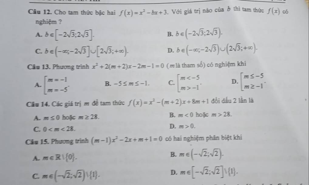 Cho tam thức bậc hai f(x)=x^2-bx+3 Với giá trị nào của b thì tam thức f(x) có
nghiệm ?
A. b∈ [-2sqrt(3);2sqrt(3)]. b∈ (-2sqrt(3);2sqrt(3)). 
B.
C. b∈ (-∈fty ;-2sqrt(3)]∪ [2sqrt(3);+∈fty ). b∈ (-∈fty ;-2sqrt(3))∪ (2sqrt(3);+∈fty ). 
D.
Câu 13. Phương trình x^2+2(m+2)x-2m-1=0 (m là tham số) có nghiệm khi
A. beginarrayl m=-1 m=-5endarray. beginbmatrix m -1endarray.. D. beginarrayl m≤ -5 m≥ -1endarray..
B. -5≤ m≤ -1. C.
Câu 14. Các giá trị m để tam thức f(x)=x^2-(m+2)x+8m+1 đồi dấu 2 lần là
B.
A. m≤ 0 hoặc m≥ 28. m<0</tex> hoặc m>28.
C. 0 .
D. m>0. 
Câu 15. Phương trình (m-1)x^2-2x+m+1=0 có hai nghiệm phân biệt khi
A. m∈ R| 0.
B. m∈ (-sqrt(2);sqrt(2)).
C. m∈ (-sqrt(2);sqrt(2))∪  1.
D. m∈ [-sqrt(2);sqrt(2)]∪  1.