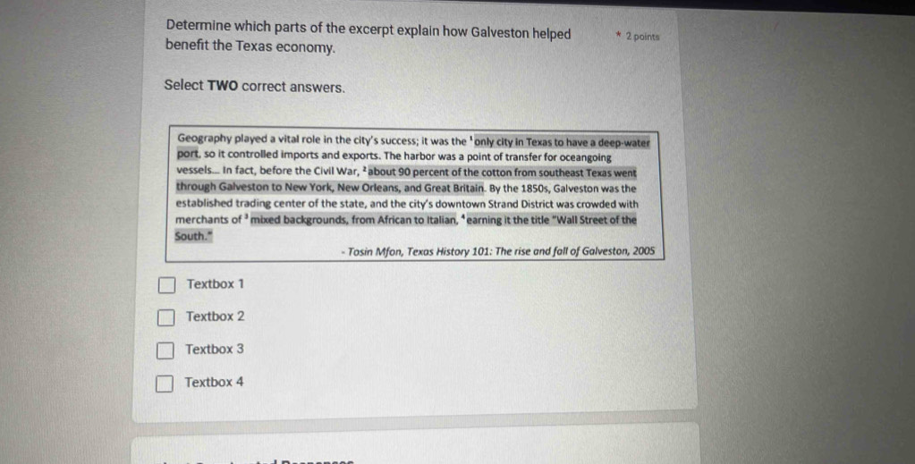 Determine which parts of the excerpt explain how Galveston helped 2 points
benefit the Texas economy.
Select TWO correct answers.
Geography played a vital role in the city's success; it was the 'only city in Texas to have a deep-water
port, so it controlled imports and exports. The harbor was a point of transfer for oceangoing
vessels... In fact, before the Civil War, ²about 90 percent of the cotton from southeast Texas went
through Galveston to New York, New Orleans, and Great Britain. By the 1850s, Galveston was the
established trading center of the state, and the city's downtown Strand District was crowded with
merchants of ’ mixed backgrounds, from African to Italian, “earning it the title "Wall Street of the
South."
- Tosin Mfon, Texas History 101: The rise and fall of Galveston, 2005
Textbox 1
Textbox 2
Textbox 3
Textbox 4