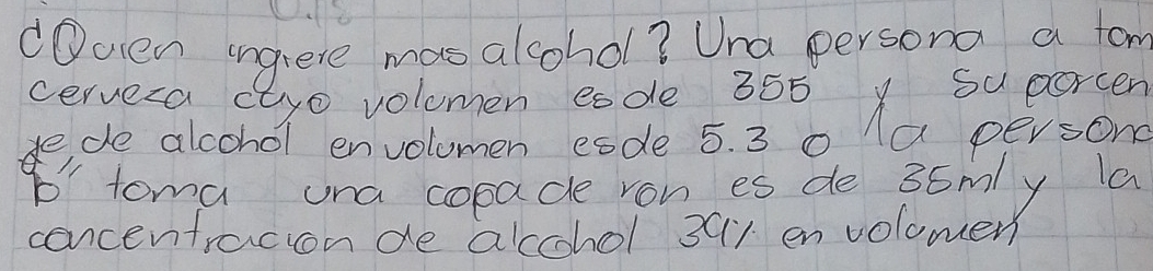 Oven ingiere mas alcohol? Una persona a fom 
cervera ctyo volumen eode 355 y Su porcen 
dede alcohol envolumen esde 5. 3 0 1a persong 
b' toma una copade ron es de 36mly la 
concentracion de accchol 391 en volomen