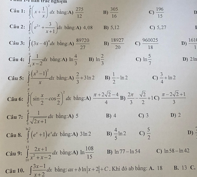 T-Phân trác nghiệm
Câu 1: ∈tlimits _2^(4(x+frac 1)x)^2dx bằng:A)  275/12  B)  305/16  C)  196/15  D
Câu 2: ∈tlimits _0^(1(e^2x)+ 3/x+1 )dx bng:A) 4,08 B) 5,12 C) 5,27 I
Câu 3: ∈tlimits _2^(5(3x-4)^4)dx bằng:A)  89720/27  B)  18927/20  C)  960025/18  D)  161/1 
Cau4:∈tlimits _(-1)^0 1/x-2 dx bằng:A) ln  4/3  B) ln  2/3  C) ln  5/7  D) 2 ln
Câu 5: ∈tlimits _1^(2frac (x^2)-1)^2xdx bằng:A)  2/3 +3ln 2 B)  1/2 -ln 2 C)  3/4 +ln 2
Câu 6: ∈tlimits _0^((frac π)4)(sin  x/2 -cos  x/2 )^2 dx bằng:A)  (π +2sqrt(2)-4)/4  B)  2π /3 - sqrt(2)/2 +1 C)  (π -2sqrt(2)+1)/3 
Câ. sin 7?? □  ∈tlimits _0^(4frac 1)sqrt(2x+1)dx bằng:A) 5 B) 4 C) 3 D) 2
Câu 8. ∈tlimits _0^((ln 2)(e^x)+1)e^xdx bằng:A) 3ln 2 B)  4/5 ln 2 C)  5/2  D)
Câu 9: ∈tlimits _(10)^(12) (2x+1)/x^2+x-2 dx° bàng:A) ln  108/15  B) ln 77-ln 54 C) ln 58-ln 42
Câu 10. ∈t  (3x-1)/x+2 dx bằng: ax+bln |x+2|+C. Khi đó ab bằng: A. 18 B. 13 C.