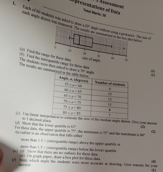 3 Ässessment
Representations of Data
Total Marks: 16
each angle drawn was measu
. Each of 60 students was asked to draw a 20°. The size of
below .
(α) Find the rang
(b) Find the internge for these data
The students were then asked to draw a 70°
(1)
The results are summaris
(1)
(c) Use linear intemedian angle drawn. Give your answer
to 1 decimal place.
(d) Show that the lower quartile is 63°.
(2)
For these data, the upper quartile is 75° , the minimum is 55° and the maximum is 84°.
(2)
An outlier is an observation that falls either
more than 1.5* (interquartile range) above the upper quartile or
more than 1.5* (interquartile range) below the lower quartile.
(e) (i) Show that there are no outliers for these data.
(ii) On graph paper, draw a box plot for these data.
(f) State which angle the students were more accurate at drawing. Give reasons for your (4)
answer (1)