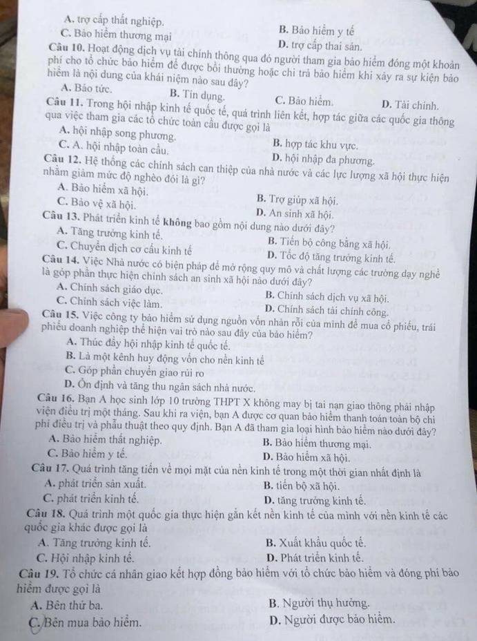 A. trợ cấp thất nghiệp. B. Bảo hiểm y tế
C. Bảo hiểm thương mại D. trợ cấp thai sản.
Câu 10. Hoạt động dịch vụ tài chính thông qua đó người tham gia bảo hiểm đóng một khoản
phí cho tổ chức bảo hiểm để được bồi thường hoặc chi trả bảo hiểm khi xảy ra sự kiện bảo
hiểm là nội dung của khái niệm nào sau dây?
A. Bảo tức. B. Tin dụng. C. Bảo hiểm. D. Tài chính.
Câu 11. Trong hội nhập kinh tế quốc tế, quả trình liên kết, hợp tác giữa các quốc gia thông
qua việc tham gia các tổ chức toàn cầu được gọi là
A. hội nhập song phương. B. hợp tác khu vực.
C. A. hội nhập toàn cầu. D. hội nhập đa phương.
Câu 12. Hệ thống các chính sách can thiệp của nhà nước và các lực lượng xã hội thực hiện
nhằm giảm mức độ nghèo đói là gi?
A. Bảo hiểm xã hội. B. Trợ giúp xã hội.
C. Bảo vệ xã hội. D. An sinh xã hội.
Câu 13. Phát triển kinh tế không bao gồm nội dung nào dưới đây?
A. Tăng trưởng kinh tế. B. Tiến bộ công bằng xã hội.
C. Chuyển dịch cơ cầu kinh tế D. Tốc độ tăng trưởng kinh tế.
Câu 14. Việc Nhà nước có biện pháp để mở rộng quy mô và chất lượng các trường đạy nghề
là gỏp phần thực hiện chính sách an sinh xã hội nào dưới đây?
A. Chính sách giáo dục. B. Chính sách dịch vụ xã hội.
C. Chính sách việc làm. D. Chính sách tài chính công.
Câu 15. Việc công ty bảo hiểm sử dụng nguồn vốn nhàn rỗi của minh để mua cổ phiếu, trái
phiểu doanh nghiệp thể hiện vai trò nào sau đây của bảo hiểm?
A. Thúc đầy hội nhập kinh tế quốc tế.
B. Là một kênh huy động vốn cho nền kinh tế
C. Góp phần chuyển giao rủi ro
D. Ôn định và tăng thu ngân sách nhà nước.
Câu 16. Bạn A học sinh lớp 10 trường THPT X không may bị tai nạn giao thông phải nhập
viện điều trị một tháng. Sau khi ra viện, bạn A được cơ quan bảo hiểm thanh toán toàn bộ chi
phi điều trị và phẫu thuật theo quy định. Bạn A đã tham gia loại hình bảo hiểm nào dưới đây?
A. Bảo hiểm thất nghiệp. B. Bảo hiểm thương mại.
C. Bảo hiểm y tế. D. Bảo hiểm xã hội.
Câu 17. Quá trình tăng tiền về mọi mặt của nền kinh tế trong một thời gian nhất định là
A. phát triển sân xuất. B. tiến bộ xã hội.
C. phát triển kinh tế. D. tăng trưởng kinh tế.
Câu 18. Quá trình một quốc gia thực hiện gắn kết nền kinh tế của mình với nền kinh tế các
quốc gia khác được gọi là
A. Tăng trưởng kinh tế. B. Xuất khẩu quốc tế.
C. Hội nhập kinh tế. D. Phát triển kinh tế.
Câu 19. Tổ chức cá nhân giao kết hợp đồng bảo hiểm với tổ chức bảo hiểm và đóng phí bảo
hiểm được gọi là
A. Bên thứ ba. B. Người thụ hưởng.
C. Bên mua bảo hiểm. D. Người được bảo hiểm.