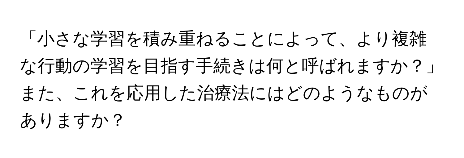 「小さな学習を積み重ねることによって、より複雑な行動の学習を目指す手続きは何と呼ばれますか？」  
また、これを応用した治療法にはどのようなものがありますか？