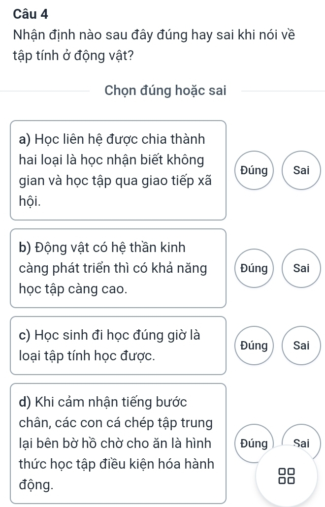 Nhận định nào sau đây đúng hay sai khi nói về
tập tính ở động vật?
Chọn đúng hoặc sai
a) Học liên hệ được chia thành
hai loại là học nhận biết không
Đúng Sai
gian và học tập qua giao tiếp xã
hội.
b) Động vật có hệ thần kinh
càng phát triển thì có khả năng Đúng Sai
học tập càng cao.
c) Học sinh đi học đúng giờ là Đúng Sai
loại tập tính học được.
d) Khi cảm nhận tiếng bước
chân, các con cá chép tập trung
lại bên bờ hồ chờ cho ăn là hình Đúng Sai
thức học tập điều kiện hóa hành
động.