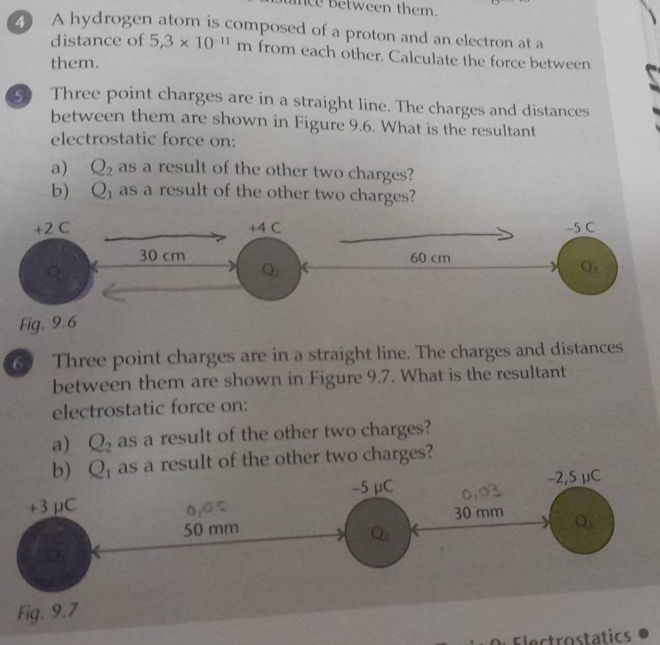 ee between them. 
4 A hydrogen atom is composed of a proton and an electron at a 
distance of 5,3* 10^(-11)m from each other. Calculate the force between 
them. 
Three point charges are in a straight line. The charges and distances 
between them are shown in Figure 9.6. What is the resultant 
electrostatic force on: 
a) Q_2 as a result of the other two charges? 
b) Q_1 as a result of the other two charges? 
Fig. 9 
6 Three point charges are in a straight line. The charges and distances 
between them are shown in Figure 9.7. What is the resultant 
electrostatic force on: 
a) Q_2 as a result of the other two charges? 
b) Q_1 result of the other two charges? 
Dl Electrostatics