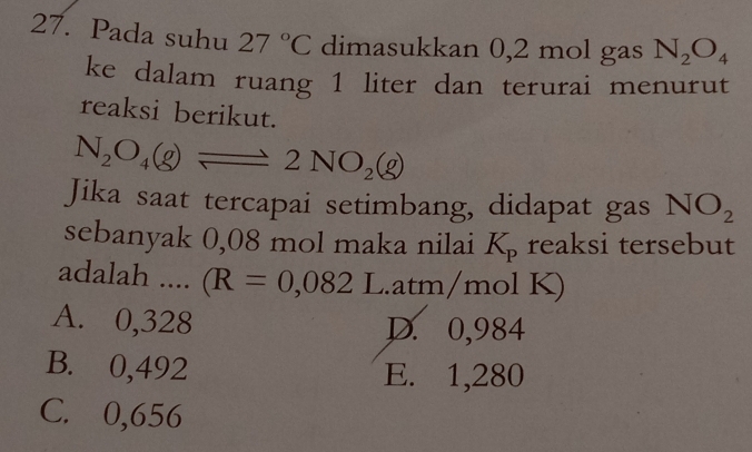 Pada suhu 27°C dimasukkan 0,2 mol gas N_2O_4
ke dalam ruang 1 liter dan terurai menurut
reaksi berikut.
N_2O_4(g)leftharpoons 2NO_2(g)
Jika saat tercapai setimbang, didapat gas NO_2
sebanyak 0,08 mol maka nilai K_p reaksi tersebut
adalah .... (R=0,082L. atm/mol K)
A. 0,328 D. 0,984
B. 0,492 E. 1,280
C. 0,656