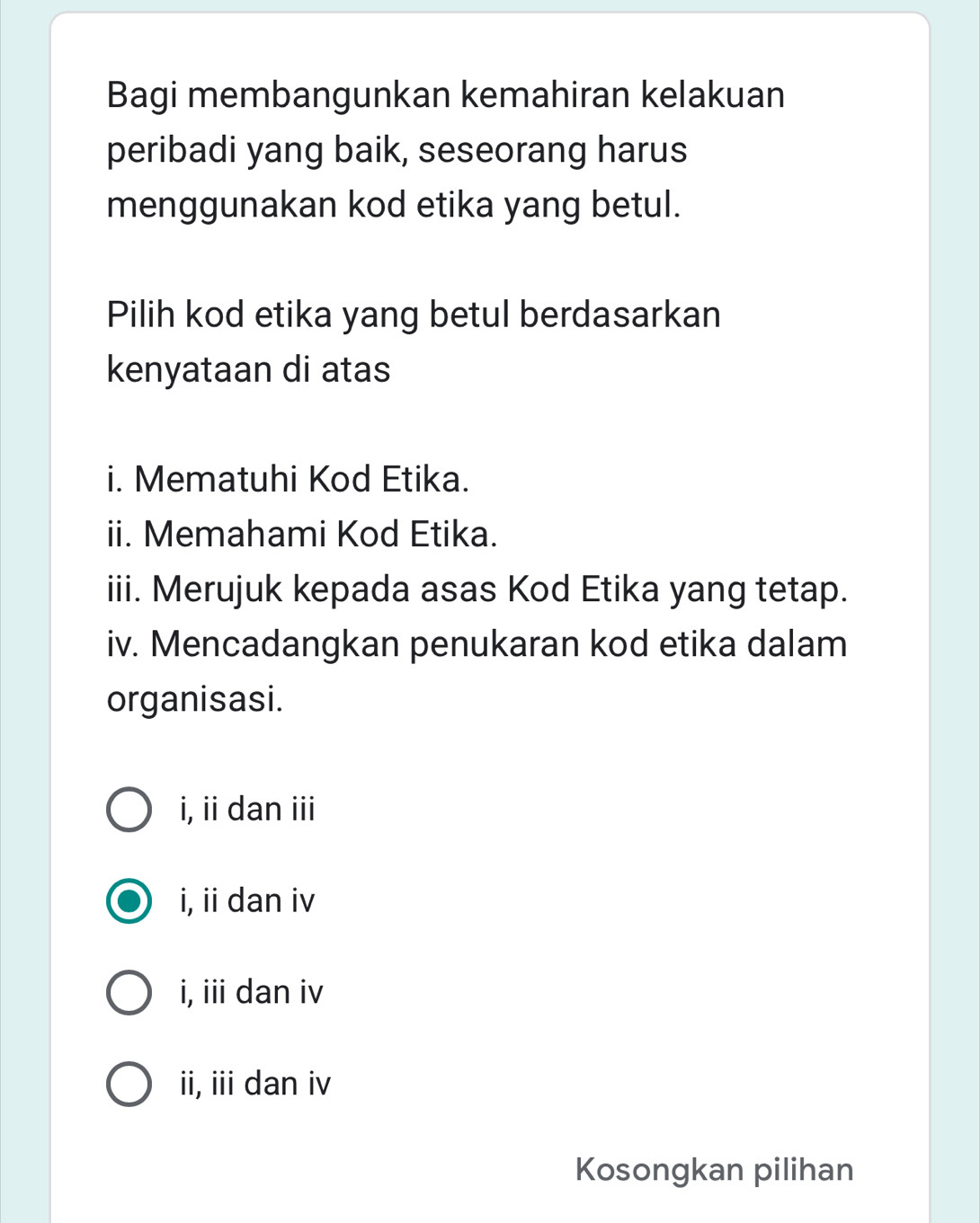 Bagi membangunkan kemahiran kelakuan
peribadi yang baik, seseorang harus
menggunakan kod etika yang betul.
Pilih kod etika yang betul berdasarkan
kenyataan di atas
i. Mematuhi Kod Etika.
ii. Memahami Kod Etika.
iii. Merujuk kepada asas Kod Etika yang tetap.
iv. Mencadangkan penukaran kod etika dalam
organisasi.
i, ii dan iii
i, ii dan iv
i, iii dan iv
ii, iii dan iv
Kosongkan pilihan