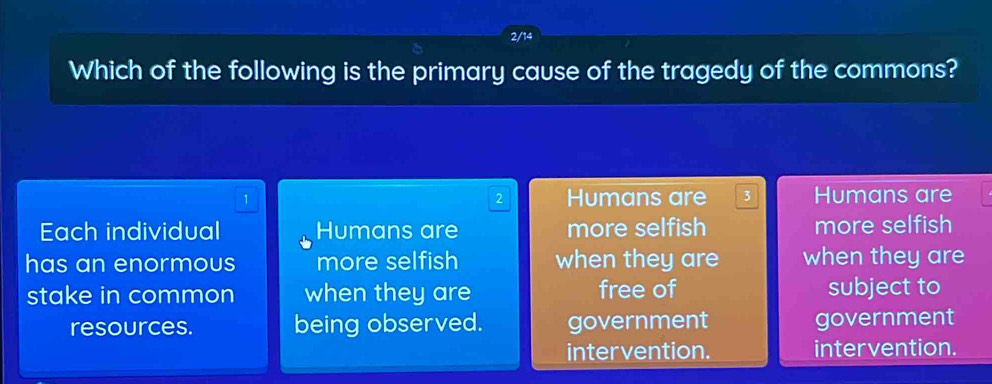 2/14
Which of the following is the primary cause of the tragedy of the commons?
1 Humans are 3 Humans are
2
Each individual Humans are more selfish more selfish
has an enormous more selfish when they are when they are
stake in common when they are free of subject to
resources. being observed. government government
intervention. intervention.