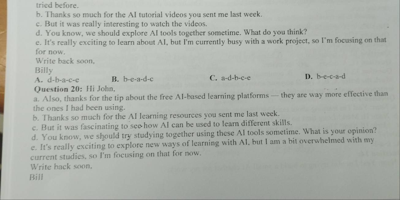 tried before.
b. Thanks so much for the AI tutorial videos you sent me last week.
c. But it was really interesting to watch the videos.
d. You know, we should explore AI tools together sometime. What do you think?
e. It's really exciting to learn about AI, but I'm currently busy with a work project, so I’m focusing on that
for now.
Write back soon.
Billy
A. d-b-a-c-e B. b-e-a-d-c C. a-d-b-c-e D. b-e-c-a-d
Question 20: Hi John,
a. Also, thanks for the tip about the free AI-based learning platforms — they are way more effective than
the ones I had been using.
b. Thanks so much for the AI learning resources you sent me last week.
c. But it was fascinating to see how AI can be used to learn different skills.
d. You know, we should try studying together using these AI tools sometime. What is your opinion?
e. It's really exciting to explore new ways of learning with AI, but I am a bit overwhelmed with my
current studies, so I'm focusing on that for now.
Write back soon.
Bill