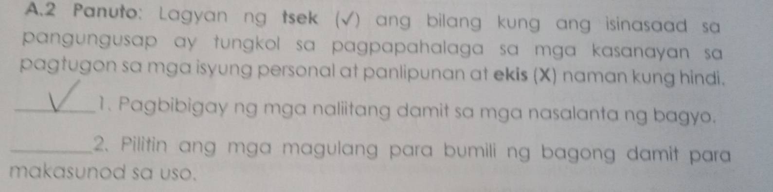 Panuto: Lagyan ng tsek (√) ang bilang kung ang isinasaad sa 
pangungusap ay tungkol sa pagpapahalaga sa mga kasanayan sa 
pagtugon sa mga isyung personal at panlipunan at ekis (X) naman kung hindi. 
_1. Pagbibigay ng mga naliitang damit sa mga nasalanta ng bagyo. 
_2. Pilitin ang mga magulang para bumili ng bagong damit para 
makasunod sa uso.