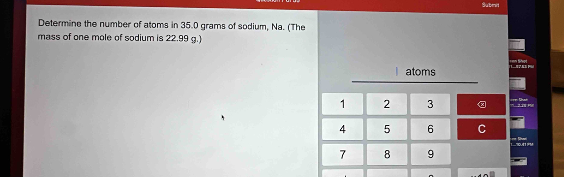 Submit 
Determine the number of atoms in 35.0 grams of sodium, Na. (The 
mass of one mole of sodium is 22.99 g.) 
Shot
1 atoms
1.57.53 PM
1 2 3 11 2.28 PM een Shat
4 5 6 C 
en Shot 
1...10.41 PM 
7 8 9