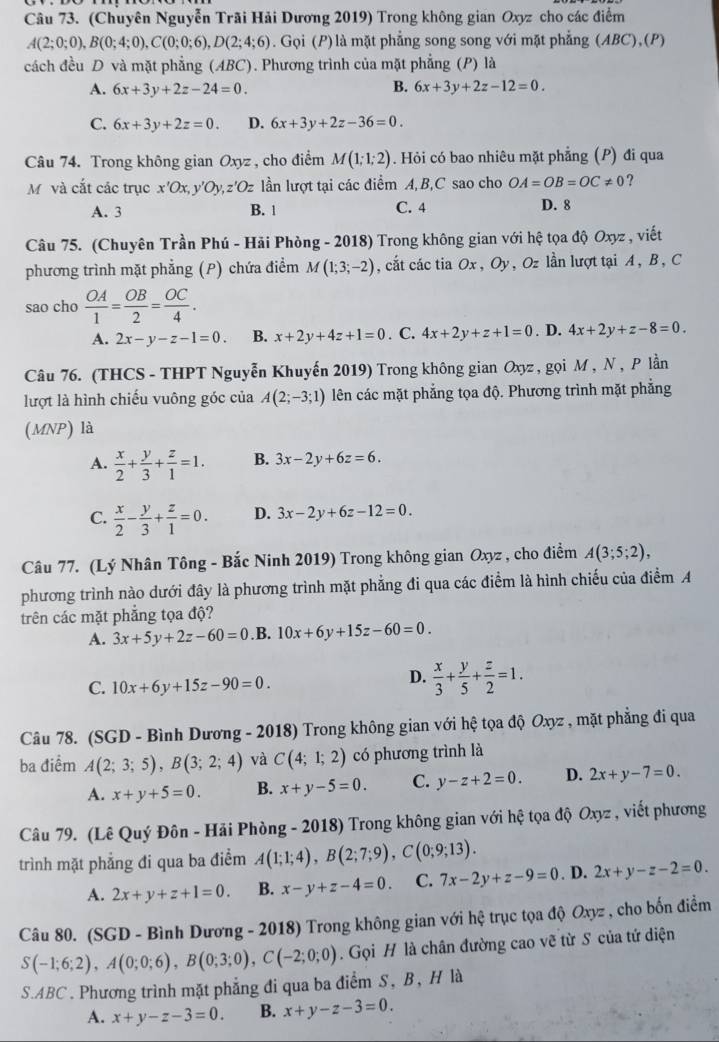 (Chuyên Nguyễn Trãi Hải Dương 2019) Trong không gian Oxyz cho các điểm
A(2;0;0),B(0;4;0),C(0;0;6),D(2;4;6). Gọi (P) là mặt phẳng song song với mặt phẳng (ABC),(P)
cách đều D và mặt phẳng (ABC). Phương trình của mặt phẳng (P) là
A. 6x+3y+2z-24=0. B. 6x+3y+2z-12=0.
C. 6x+3y+2z=0. D. 6x+3y+2z-36=0.
Câu 74. Trong không gian Oxyz , cho điểm M(1;1;2). Hỏi có bao nhiêu mặt phẳng (P) đi qua
M và cắt các trục x'Ox ν Oy,z'Oz lần lượt tại các điểm A, B,C sao cho OA=OB=OC!= 0 ?
A. 3 B. 1 C. 4 D. 8
Câu 75. (Chuyên Trần Phú - Hải Phòng - 2018) Trong không gian với hệ tọa độ Oxyz , viết
phương trình mặt phẳng (P) chứa điểm M(1;3;-2) , cắt các tia Ox , Oy , Oz lần lượt tại A , B , C
sao cho  OA/1 = OB/2 = OC/4 .
A. 2x-y-z-1=0. B. x+2y+4z+1=0. C. 4x+2y+z+1=0. D. 4x+2y+z-8=0.
Câu 76. (THCS - THPT Nguyễn Khuyến 2019) Trong không gian Oxyz , gọi M , N , P lần
lượt là hình chiếu vuông góc của A(2;-3;1) lên các mặt phẳng tọa độ. Phương trình mặt phẳng
(MNP) là
A.  x/2 + y/3 + z/1 =1. B. 3x-2y+6z=6.
C.  x/2 - y/3 + z/1 =0. D. 3x-2y+6z-12=0.
Câu 77. (Lý Nhân Tông - Bắc Ninh 2019) Trong không gian Oxyz , cho điểm A(3;5;2),
phương trình nào dưới đây là phương trình mặt phẳng đi qua các điểm là hình chiếu của điểm A
trên các mặt phẳng tọa độ?
A. 3x+5y+2z-60=0.B. 10x+6y+15z-60=0.
C. 10x+6y+15z-90=0.
D.  x/3 + y/5 + z/2 =1.
Câu 78. (SGD - Bình Dương - 2018) Trong không gian với hệ tọa độ Oxyz , mặt phẳng đi qua
ba điểm A(2;3;5),B(3;2;4) và C(4;1;2) có phương trình là
A. x+y+5=0. B. x+y-5=0. C. y-z+2=0. D. 2x+y-7=0.
Câu 79. (Lê Quý Đôn - Hải Phòng - 2018) Trong không gian với hệ tọa độ Oxyz , viết phương
trình mặt phẳng đi qua ba điểm A(1;1;4),B(2;7;9),C(0;9;13).
A. 2x+y+z+1=0. B. x-y+z-4=0. C. 7x-2y+z-9=0. D. 2x+y-z-2=0.
Câu 80. (SGD - Bình Dương - 2018) Trong không gian với hhat e trục tọa độ Oxyz , cho bốn điểm
S(-1;6;2),A(0;0;6),B(0;3;0),C(-2;0;0). Gọi H là chân đường cao vẽ từ S của tứ diện
S.ABC . Phương trình mặt phẳng đi qua ba điểm S, B, H là
A. x+y-z-3=0. B. x+y-z-3=0.