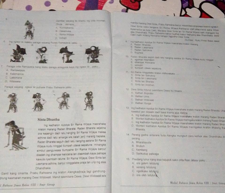 Gambal wayang is tnems lng crita Anoman
maniix marsng Dexi Sinia, Praiu Rahwana tanjur kouddaya enqupeya bient igrebit
Chula asmana Dewn Sinta vaka tangane. Sn Rama Wijaya Rahwana sieh plapurane saka Ditya
A Kumbakama Kalamanca ya buta Cakl, Manawa Dew Sinta Ian Sn Rama Wjva saidn manggon Ing
B. Diamaka alas Dhandhaka, Praou Rahwana barjur buthal mabur menyang alas Dhandhaka, dene
Caks malin Kidang Kencana Kanggn nggodha Dewi Sista.
C. Rama Wjaya  (Bumber : Buku Pinter Iask Jawa)
D. Indrajit  2.  Ing kadhaton Ayoilya Sri Rama Wijeya maarahaka kralon mararg
s zaraga wajáng Punka Rismayona, yaku
A Raden Bhanata
B. Raden Laksmana
8 C. Raden Satrükna
D. Sogrswa
10. Rladen Bhavata saguh dadi ratu nanging sarana Sn Rama Wara kudu ninggal
A. agaman kegrabon
E. dhampar Ketcana
C. sesupo
Paraga crita Ramayana kang klebu paraga antagonis kaya ing ngixor iki , yaku . D. tlummpah utawa sepatune
A. Ramawjaya
11.   Si Rama ninggalake krstoh didherəkake
A. Sinta lan Satrukna
B. Kielamanca B. Sinta Ian Laksmana
C. Laksmana
D. Wibisane C. Sinta lan Bharata
D. Sinta Ian Anoman
Paraga wayang ngisor iki putrane Prabu Rahwana yaku 12. Deai Sinta mturul sasmilane Dewa ku titisane
C D
A. Batharl Súprobo
B. Bathan Uma
C. Bathan Widowati
D. Bathari Durga
13. Ing kadhaton Ayodya Sri Rama Wijaya masrahake kraton marang Raden Bharsta, Uka
kssebut yen diowahi dadi basa krama alus dadine .
A. Ing kadhaton Ayodya Sri Rama Wijaya masrahake kraton marang Raden Bhara
B Wonten kadhaton Ayodya Sri Rama Wijaya maringake kraton marang Raden Bhan
Sinta Dhustha  C. lng kadhaton Ayodya Sri Rama Wijaya masrahaken kraton marang Raden Bhar
Ing kadhaton Ayodya Sri Rama Wijaya masrahake
D Wonten kadhaton Ayodya Sri Rama Wijaya maringaken kraton dhateng Ra
kraton marang Raden Bharata. Raden Bharata sejatine
Bharata
ora kepengin dadi ratu hänging Sri Rama Wijaya meksa  14. Perang gedhe antarane buta Alengka mungsuh para kethek alas Dhandhaka de
adhine dadi ratu amarga wis kalah janji marang bapake. perang
Raden Bharata saguh dadi ratu nanging sarana Sri Rama
A. Bharatayuda
Wijaya kudu ninggal tlumpah utawa sepatune minangka
B. Brubuh
simbul panguwasa tlumpahe Sri Rama Wijaya banjur C. Kembang
diseleh ing dhampar kencana lan disembah kaya patrape D. Sarikudup palwaga
kawula nyembah ratune. Sri Rama Wijaya; Dewi Sinta lan 15. Piwulang luhur kang bisa kajupuk saka crita Resi Jatayu yaiku
Lesmana adhine, banjur ninggalake praja lan urip ing alas A. ora gelem tetulung
Dhandhaka.
B. seneng tetulung
Ganti kang cinarita, Prabu Rahwana ing kraton Alengkadiraja lagi gandrung-
C. ngelikake tetuling
drung kasmaran marang Dewi Widowati. Manut sasmitane Dewa. Dewi Widowati wis
D. ora oleh tetulung
l Bahasa Jawa Kelas VIII / Smtr Genap
* Modul Bahasa Jawa Kełax VIII / Sovis Gena