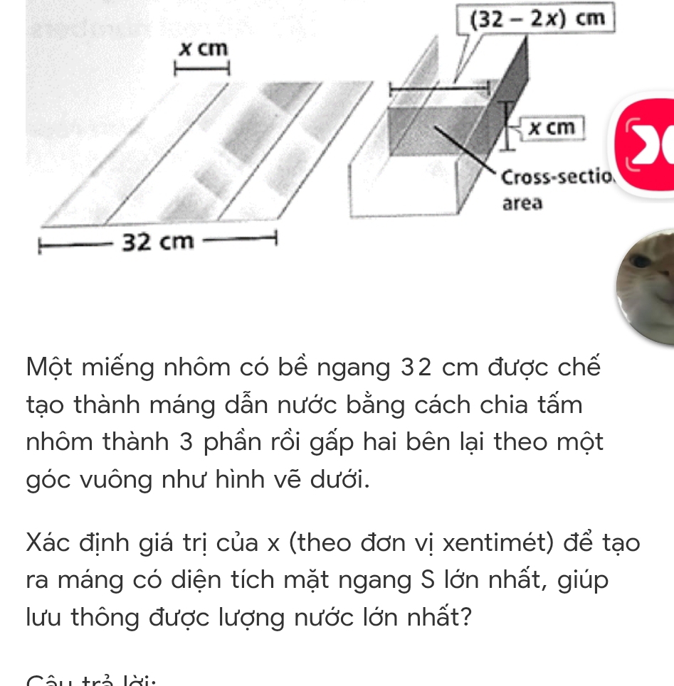 (32-2x)cm
x cm
x cm
) 
Cross-sectio 
area
32 cm
Một miếng nhôm có bề ngang 32 cm được chế 
tạo thành máng dẫn nước bằng cách chia tấm 
thôm thành 3 phần rồi gấp hai bên lại theo một 
góc vuông như hình vẽ dưới. 
Xác định giá trị của x (theo đơn vị xentimét) để tạo 
ra máng có diện tích mặt ngang S lớn nhất, giúp 
lưu thông được lượng nước lớn nhất?