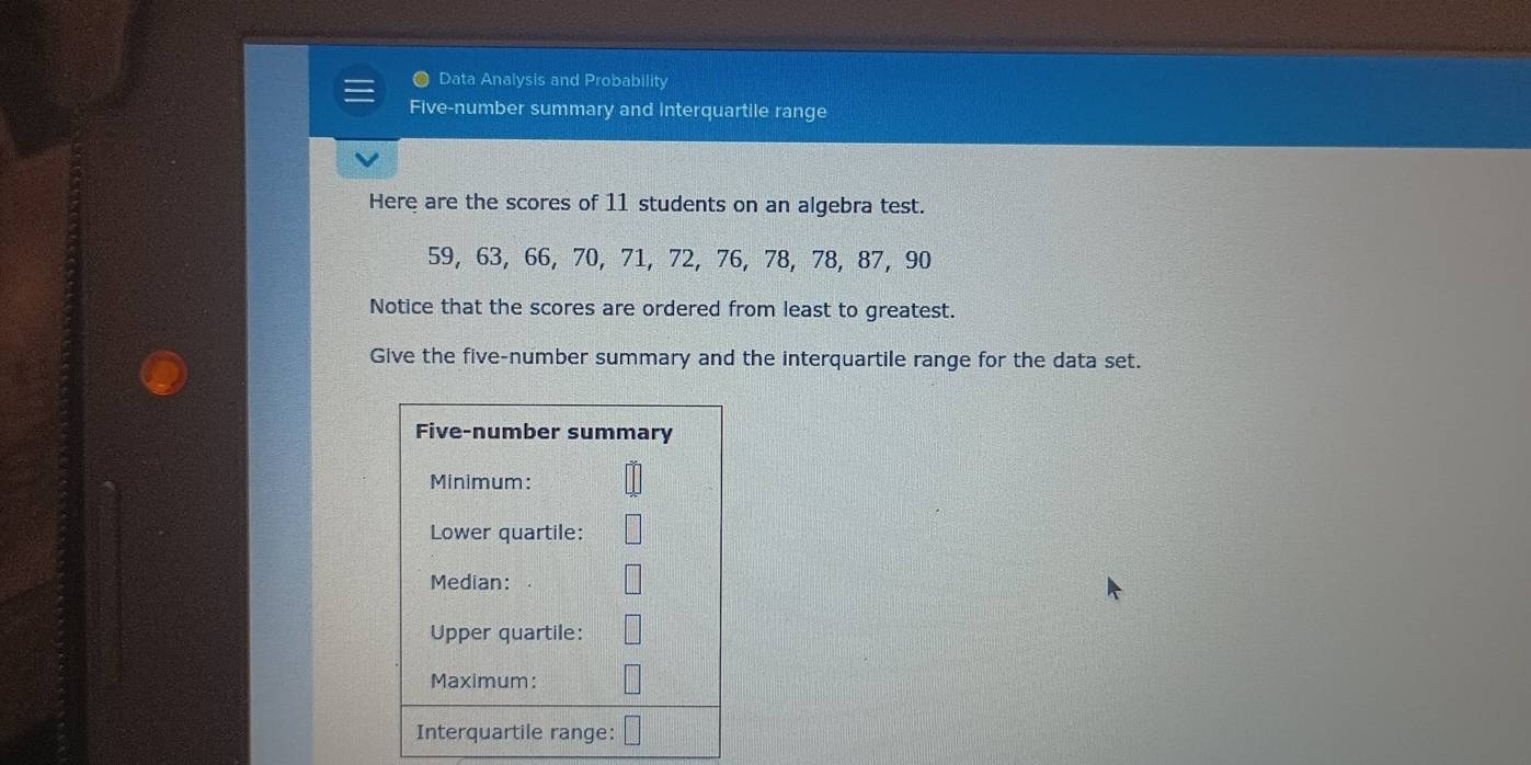 Data Analysis and Probability 
Five-number summary and interquartile range 
Here are the scores of 11 students on an algebra test.
59, 63, 66, 70, 71, 72, 76, 78, 78, 87, 90
Notice that the scores are ordered from least to greatest. 
Give the five-number summary and the interquartile range for the data set.