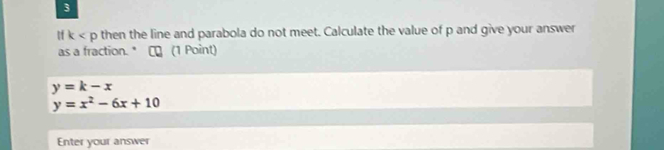 3
k then the line and parabola do not meet. Calculate the value of p and give your answer 
as a fraction." ₹ (1 Point)
y=k-x
y=x^2-6x+10
Enter your answer